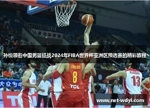 孙悦领衔中国男篮征战2024年FIBA世界杯亚洲区预选赛的精彩旅程