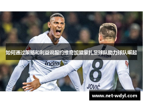 如何通过策略和利益说服约维奇加盟蒙扎足球队助力球队崛起 如何通过策略和利益说服约维奇加盟蒙扎足球队助力球队崛起