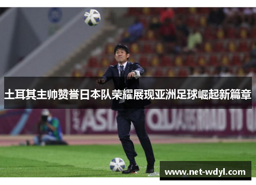 土耳其主帅赞誉日本队荣耀展现亚洲足球崛起新篇章