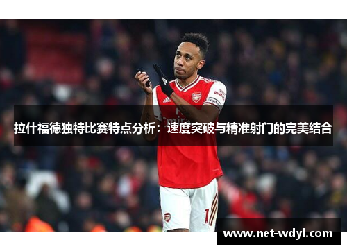 拉什福德独特比赛特点分析：速度突破与精准射门的完美结合